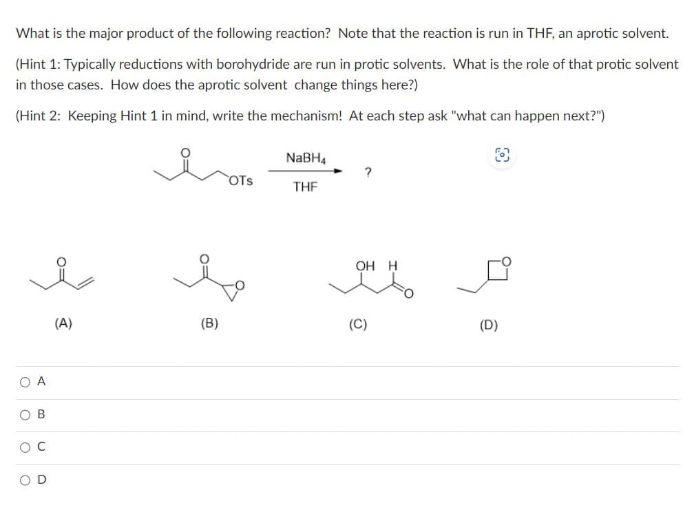 What is the major product of the following reaction? Note that the reaction is run in THF, an aprotic solvent.
(Hint 1: Typically reductions with borohydride are run in protic solvents. What is the role of that protic solvent
in those cases. How does the aprotic solvent change things here?)
(Hint 2: Keeping Hint 1 in mind, write the mechanism! At each step ask "what can happen next?")
O A
ο ο ο ο
U
O B
(A)
(B)
OTS
NaBH4
THF
?
OH H
(C)
fo
(D)