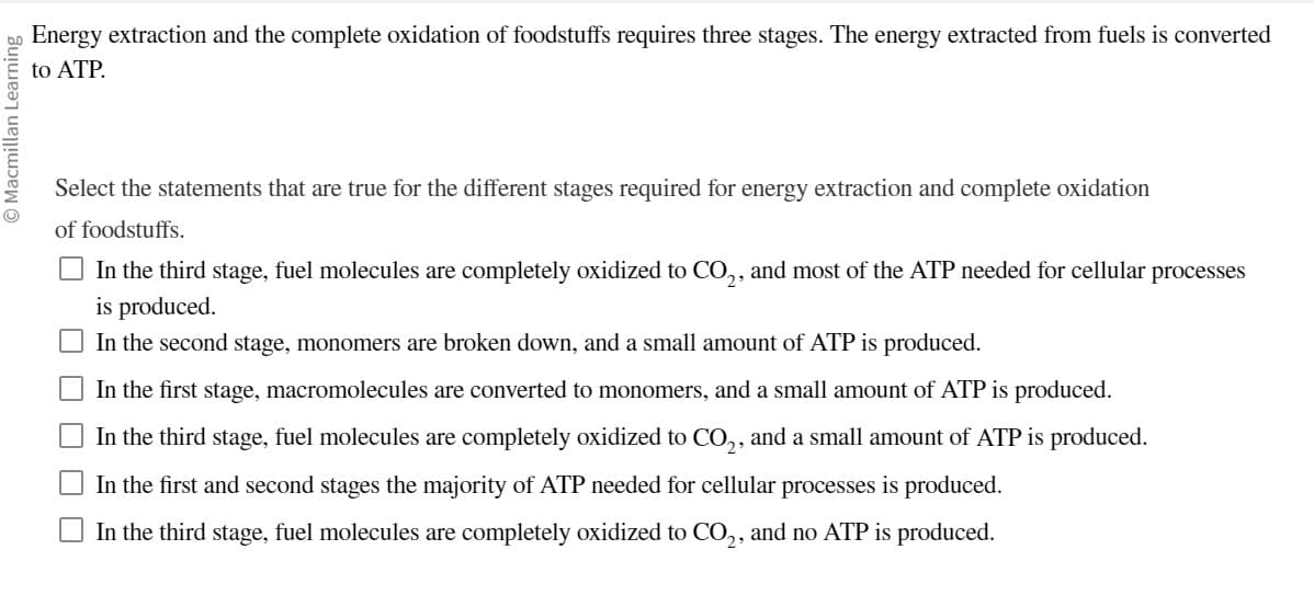 O Macmillan Learning
Energy extraction and the complete oxidation of foodstuffs requires three stages. The energy extracted from fuels is converted
to ATP.
Select the statements that are true for the different stages required for energy extraction and complete oxidation
of foodstuffs.
In the third stage, fuel molecules are completely oxidized to CO₂, and most of the ATP needed for cellular processes
is produced.
In the second stage, monomers are broken down, and a small amount of ATP is produced.
In the first stage, macromolecules are converted to monomers, and a small amount of ATP is produced.
In the third stage, fuel molecules are completely oxidized to CO₂, and a small amount of ATP is produced.
In the first and second stages the majority of ATP needed for cellular processes is produced.
In the third stage, fuel molecules are completely oxidized to CO2, and no ATP is produced.