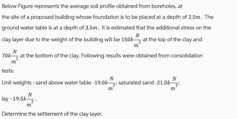 Below Figure represents the average soil profile obtained from boreholes, at
the site of a proposed building whose foundation is to be placed at a depth of 2.5m. The
ground water table is at a depth of 3.5m. It is estimated that the additional stress on the
N
clay layer due to the weight of the building will be 150k at the top of the clay and
m
N
70k at the bottom of the clay. Following results were obtained from consolidation
m
tests:
N
Unit weights: sand above water table -19.0k- 3i saturated sand -21.0k-
m
N
lay - 19.5k-
m
Determine the settlement of the clay layer.
N
m