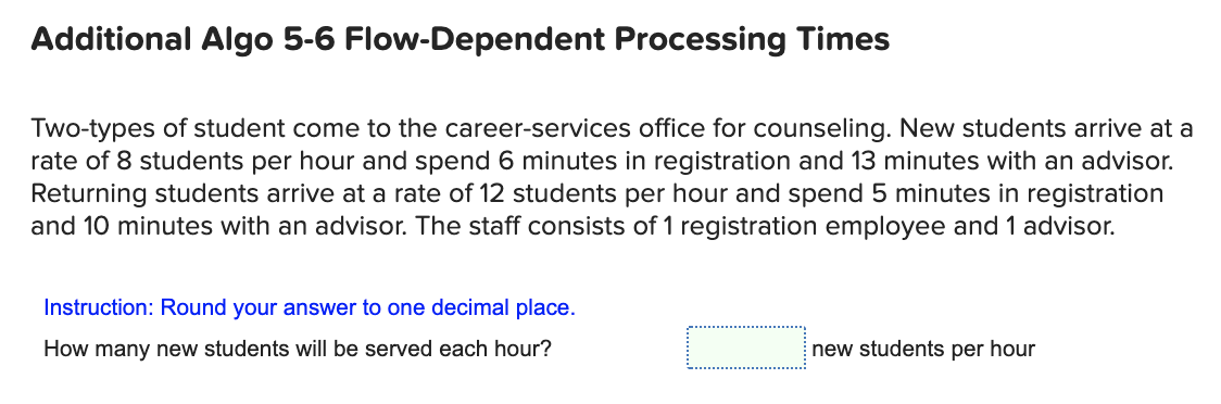 Additional Algo 5-6 Flow-Dependent Processing Times
Two-types of student come to the career-services office for counseling. New students arrive at a
rate of 8 students per hour and spend 6 minutes in registration and 13 minutes with an advisor.
Returning students arrive at a rate of 12 students per hour and spend 5 minutes in registration
and 10 minutes with an advisor. The staff consists of 1 registration employee and 1 advisor.
Instruction: Round your answer to one decimal place.
How many new students will be served each hour?
new students per hour
