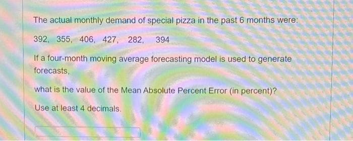The actual monthly demand of special pizza in the past 6 months were:
392, 355, 406, 427, 282, 394
If a four-month moving average forecasting model is used to generate
forecasts,
what is the value of the Mean Absolute Percent Error (in percent)?
Use at least 4 decimals.