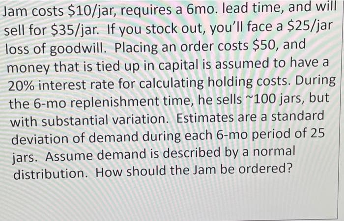 Jam costs $10/jar, requires a 6mo. lead time, and will
sell for $35/jar. If you stock out, you'll face a $25/jar
loss of goodwill. Placing an order costs $50, and
money that is tied up in capital is assumed to have a
20% interest rate for calculating holding costs. During
the 6-mo replenishment time, he sells ~100 jars, but
with substantial variation. Estimates are a standard
deviation of demand during each 6-mo period of 25
jars. Assume demand is described by a normal
distribution. How should the Jam be ordered?
