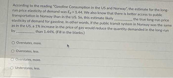 According to the reading "Gasoline Consumption in the US and Norway", the estimate for the long-
run price elasticity of demand was Ed=1.44. We also know that there is better access to public
transportation in Norway than in the US. So, this estimate likely
the true long-run price
elasticity of demand for gasoline. In other words, if the public transit system in Norway was the same
as in the US, a 1% increase in the price of gas would reduce the quantity demanded in the long-run
by.
than 1.44%. (Fill in the blanks.)
O Overstates, more.
Overstates, less.
Overstates, more.
O Understates, less.