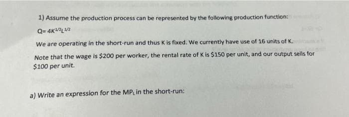 1) Assume the production process can be represented by the following production function:
Q=4K¹/²¹/2
We are operating in the short-run and thus K is fixed. We currently have use of 16 units of K.
Note that the wage is $200 per worker, the rental rate of K is $150 per unit, and our output sells for
$100 per unit.
a) Write an expression for the MPL in the short-run: