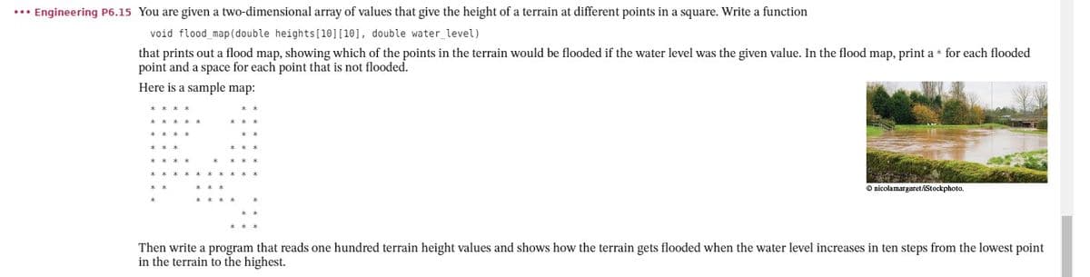 ... Engineering P6.15 You are given a two-dimensional array of values that give the height of a terrain at different points in a square. Write a function
void flood_map(double heights [10] [10], double water_level)
that prints out a flood map, showing which of the points in the terrain would be flooded if the water level was the given value. In the flood map, print a* for each flooded
point and a space for each point that is not flooded.
Here is a sample map:
Ⓒnicolamargaret/iStockphoto.
Then write a program that reads one hundred terrain height values and shows how the terrain gets flooded when the water level increases in ten steps from the lowest point
in the terrain to the highest.