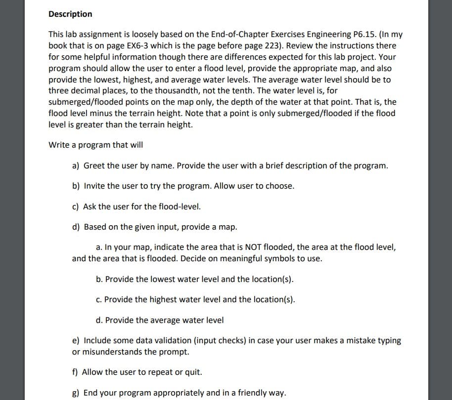 Description
This lab assignment is loosely based on the End-of-Chapter Exercises Engineering P6.15. (In my
book that is on page EX6-3 which is the page before page 223). Review the instructions there
for some helpful information though there are differences expected for this lab project. Your
program should allow the user to enter a flood level, provide the appropriate map, and also
provide the lowest, highest, and average water levels. The average water level should be to
three decimal places, to the thousandth, not the tenth. The water level is, for
submerged/flooded points on the map only, the depth of the water at that point. That is, the
flood level minus the terrain height. Note that a point is only submerged/flooded if the flood
level is greater than the terrain height.
Write a program that will
a) Greet the user by name. Provide the user with a brief description of the program.
b) Invite the user to try the program. Allow user to choose.
c) Ask the user for the flood-level.
d) Based on the given input, provide a map.
a. In your map, indicate the area that is NOT flooded, the area at the flood level,
and the area that is flooded. Decide on meaningful symbols to use.
b. Provide the lowest water level and the location(s).
c. Provide the highest water level and the location(s).
d. Provide the average water level
e) Include some data validation (input checks) in case your user makes a mistake typing
or misunderstands the prompt.
f) Allow the user to repeat or quit.
g) End your program appropriately and in a friendly way.