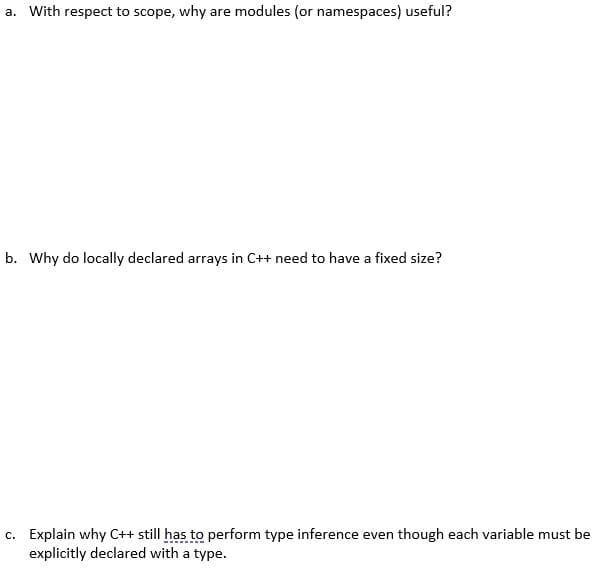 a. With respect to scope, why are modules (or namespaces) useful?
b. Why do locally declared arrays in C++ need to have a fixed size?
c. Explain why C++ still has to perform type inference even though each variable must be
explicitly declared with a type.
