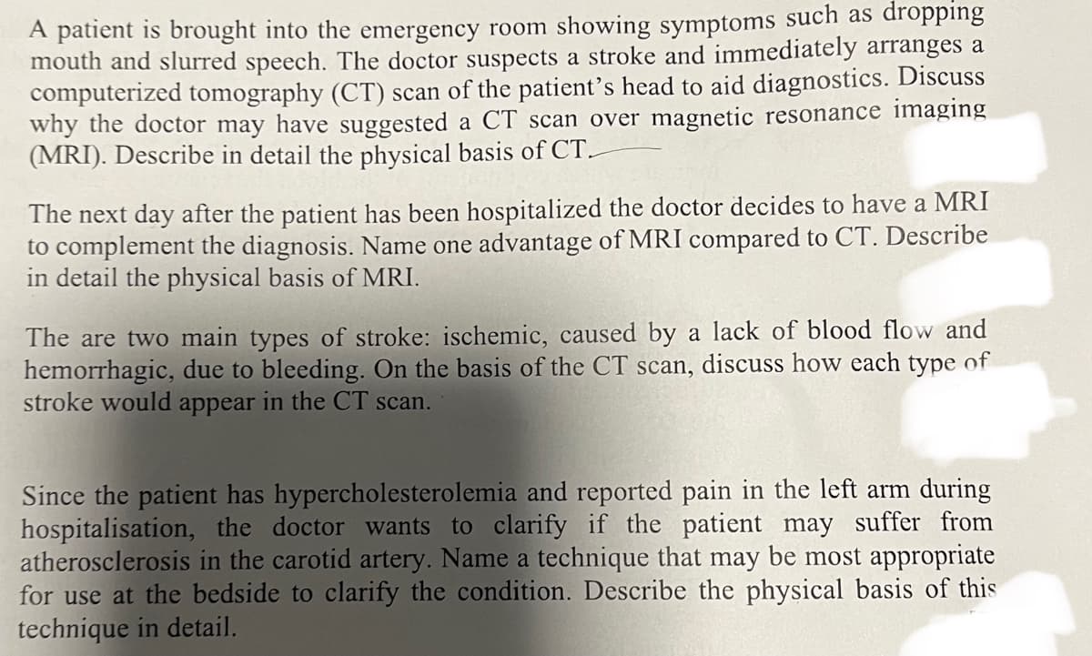 A patient is brought into the emergency room showing symptoms such as dropping
mouth and slurred speech. The doctor suspects a stroke and immediately arranges a
computerized tomography (CT) scan of the patient's head to aid diagnostics. Discuss
why the doctor may have suggested a CT scan over magnetic resonance imaging
(MRI). Describe in detail the physical basis of CT.
The next day after the patient has been hospitalized the doctor decides to have a MRI
to complement the diagnosis. Name one advantage of MRI compared to CT. Describe
in detail the physical basis of MRI.
The are two main types of stroke: ischemic, caused by a lack of blood flow and
hemorrhagic, due to bleeding. On the basis of the CT scan, discuss how each type of
stroke would appear in the CT scan.
Since the patient has hypercholesterolemia and reported pain in the left arm during
hospitalisation, the doctor wants to clarify if the patient may suffer from
atherosclerosis in the carotid artery. Name a technique that may be most appropriate
for use at the bedside to clarify the condition. Describe the physical basis of this
technique in detail.