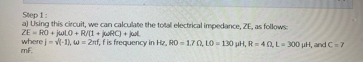 Step 1:
a) Using this circuit, we can calculate the total electrical impedance, ZE, as follows:
ZERO + jwLO + R/(1+ jwRC) + jwL
where j = √(-1), w = 2nf, f is frequency in Hz, RO = 1.7 02, LO = 130 µH, R = 40, L = 300 µH, and C=7
mF.