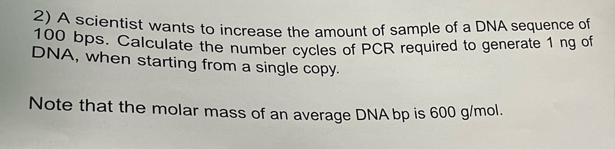 2) A scientist wants to increase the amount of sample of a DNA sequence of
100 bps. Calculate the number cycles of PCR required to generate 1 ng of
DNA, when starting from a single copy.
Note that the molar mass of an average DNA bp is 600 g/mol.