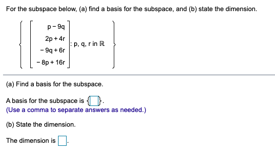 For the subspace below, (a) find a basis for the subspace, and (b) state the dimension.
p- 99
2р + 4r
:p, q, r in R
- 9q + 6r
- 8p + 16г
(a) Find a basis for the subspace.
A basis for the subspace is ).
(Use a comma to separate answers as needed.)
(b) State the dimension.
The dimension is
