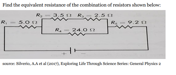 Find the equivalent resistance of the combination of resistors shown below:
R2
3.5 N Ra = 2.5 N
R,
5.0 N
R5 = 9.2 S
RA
24.0 N
source: Silverio, A.A et al (2017), Exploring Life Through Science Series: General Physics 2
