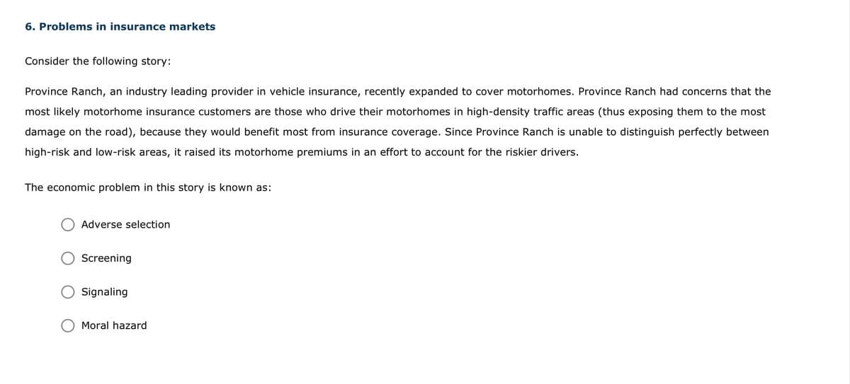 6. Problems in insurance markets
Consider the following story:
Province Ranch, an industry leading provider in vehicle insurance, recently expanded to cover motorhomes. Province Ranch had concerns that the
most likely motorhome insurance customers are those who drive their motorhomes in high-density traffic areas (thus exposing them to the most
damage on the road), because they would benefit most from insurance coverage. Since Province Ranch is unable to distinguish perfectly between
high-risk and low-risk areas, it raised its motorhome premiums in an effort to account for the riskier drivers.
The economic problem in this story is known as:
Adverse selection
Screening
Signaling
Moral hazard