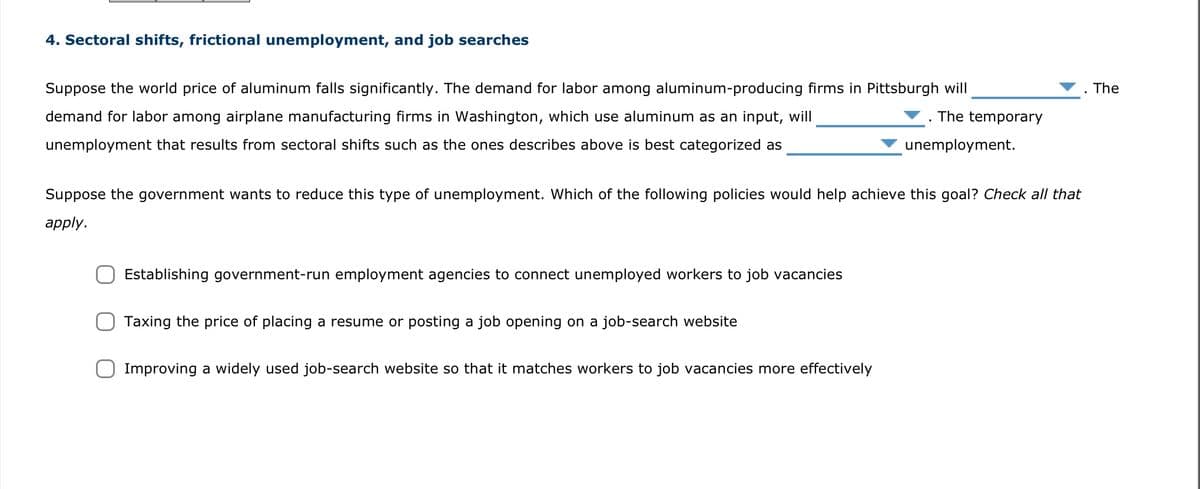 4. Sectoral shifts, frictional unemployment, and job searches
The temporary
Suppose the world price of aluminum falls significantly. The demand for labor among aluminum-producing firms in Pittsburgh will
demand for labor among airplane manufacturing firms in Washington, which use aluminum as an input, will
unemployment that results from sectoral shifts such as the ones describes above is best categorized as
Suppose the government wants to reduce this type of unemployment. Which of the following policies would help achieve this goal? Check all that
apply.
Establishing government-run employment agencies to connect unemployed workers to job vacancies
Taxing the price of placing a resume or posting a job opening on a job-search website
unemployment.
Improving a widely used job-search website so that it matches workers to job vacancies more effectively
The