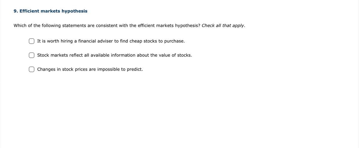 9. Efficient markets hypothesis
Which of the following statements are consistent with the efficient markets hypothesis? Check all that apply.
It is worth hiring a financial adviser to find cheap stocks to purchase.
Stock markets reflect all available information about the value of stocks.
Changes in stock prices are impossible to predict.
