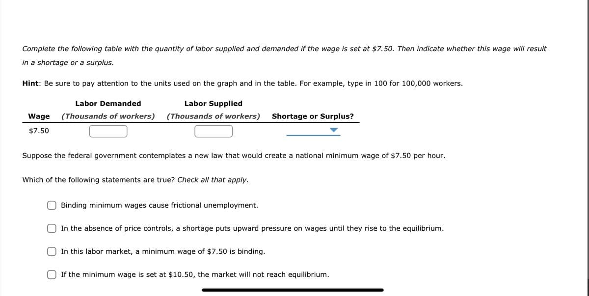 Complete the following table with the quantity of labor supplied and demanded if the wage is set at $7.50. Then indicate whether this wage will result
in a shortage or a surplus.
Hint: Be sure to pay attention to the units used on the graph and in the table. For example, type in 100 for 100,000 workers.
Labor Demanded
Labor Supplied
(Thousands of workers) (Thousands of workers)
Wage
$7.50
Suppose the federal government contemplates a new law that would create a national minimum wage of $7.50 per hour.
Which of the following statements are true? Check all that apply.
Binding minimum wages cause frictional unemployment.
Shortage or Surplus?
In the absence of price controls, a shortage puts upward pressure on wages until they rise to the equilibrium.
In this labor market, a minimum wage of $7.50 is binding.
If the minimum wage is set at $10.50, the market will not reach equilibrium.