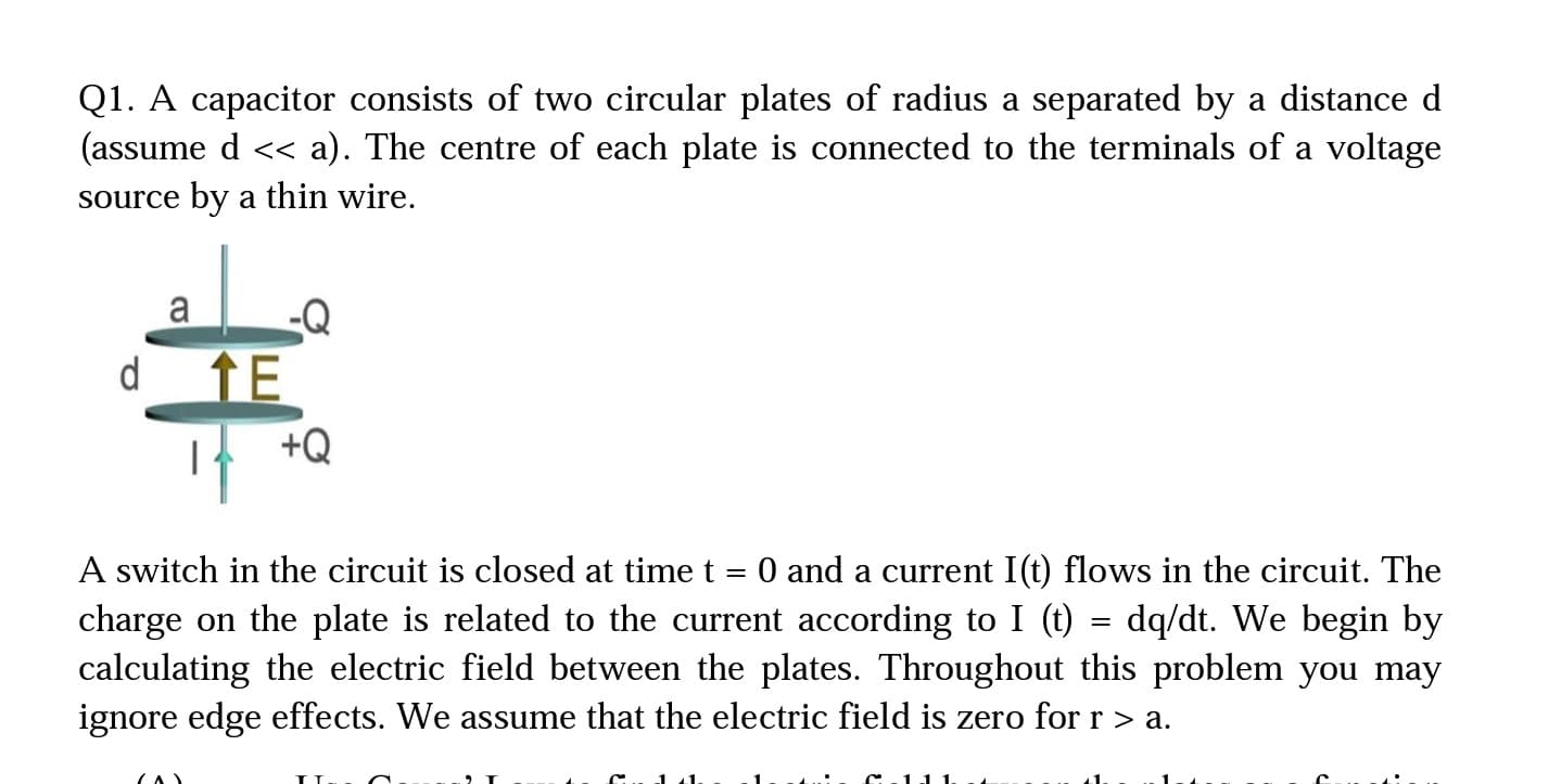 Q1. A capacitor consists of two circular plates of radius a separated by a distance d
(assume d << a). The centre of each plate is connected to the terminals of a voltage
source by a thin wire.
a
d
TE
+Q
A switch in the circuit is closed at time t = 0 and a current I(t) flows in the circuit. The
charge on the plate is related to the current according to I (t)
calculating the electric field between the plates. Throughout this problem you may
ignore edge effects. We assume that the electric field is zero for r > a.
dq/dt. We begin by
