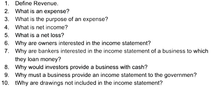 1. Define Revenue.
2. What is an expense?
3. What is the purpose of an expense?
4. What is net income?
5.
What is a net loss?
6.
Why are owners interested in the income statement?
7. Why are bankers interested in the income statement of a business to which
they loan money?
8.
Why would investors provide a business with cash?
9. Why must a business provide an income statement to the governmen?
10. tWhy are drawings not included in the income statement?
