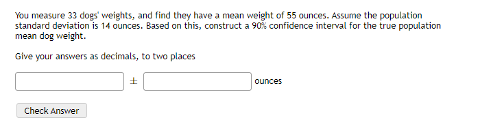 You measure 33 dogs' weights, and find they have a mean weight of 55 ounces. Assume the population
standard deviation is 14 ounces. Based on this, construct a 90% confidence interval for the true population
mean dog weight.
Give your answers as decimals, to two places
ounces
Check Answer
