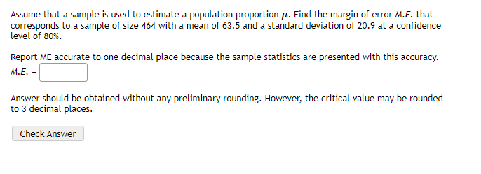 Assume that a sample is used to estimate a population proportion u. Find the margin of error M.E. that
corresponds to a sample of size 464 with a mean of 63.5 and a standard deviation of 20.9 at a confidence
level of 80%.
Report ME accurate to one decimal place because the sample statistics are presented with this accuracy.
M.E. =
Answer should be obtained without any preliminary rounding. However, the critical value may be rounded
to 3 decimal places.
Check Answer
