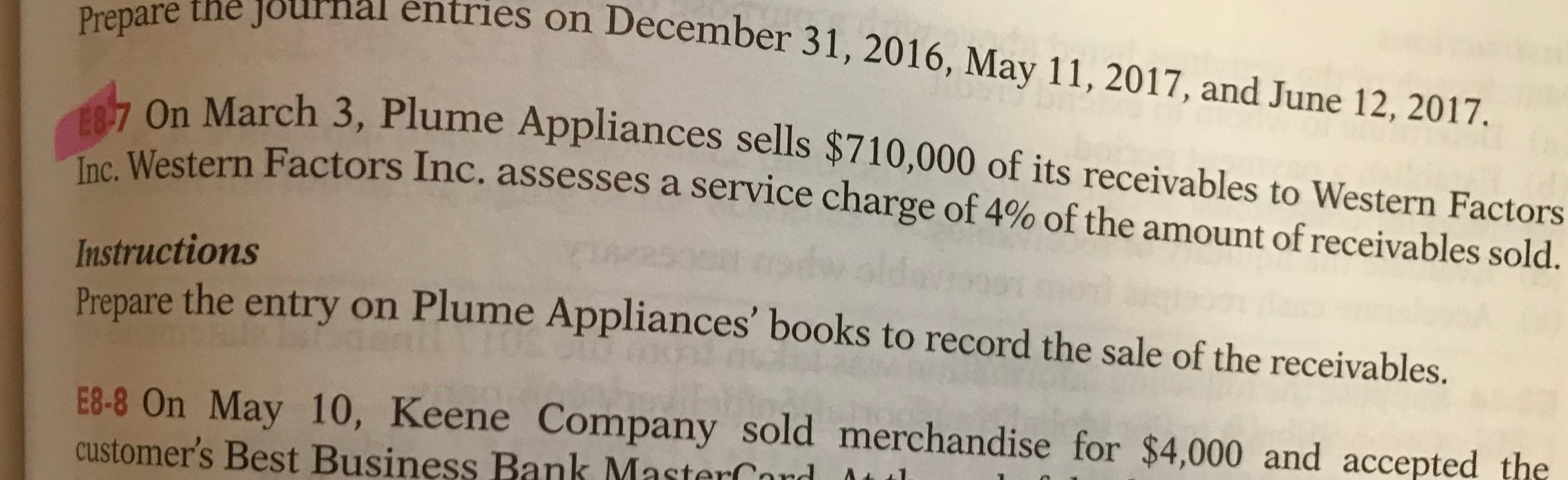 Prepare the journal entries on December 31, 2016, May 11, 2017, and June 12, 2017.
E8-7 On March 3, Plume Appliances sells $710,000 of its receivables to Western Factors
Inc. Western Factors Inc. assesses a service charge of 4% of the amount of receivables sold.
Instructions
Prepare the entry on Plume Appliances' books to record the sale of the receivables.
E8-8 On May 10, Keene Company sold merchandise for $4,000 and accepted the
customer's Best Business Bank MasterCor
