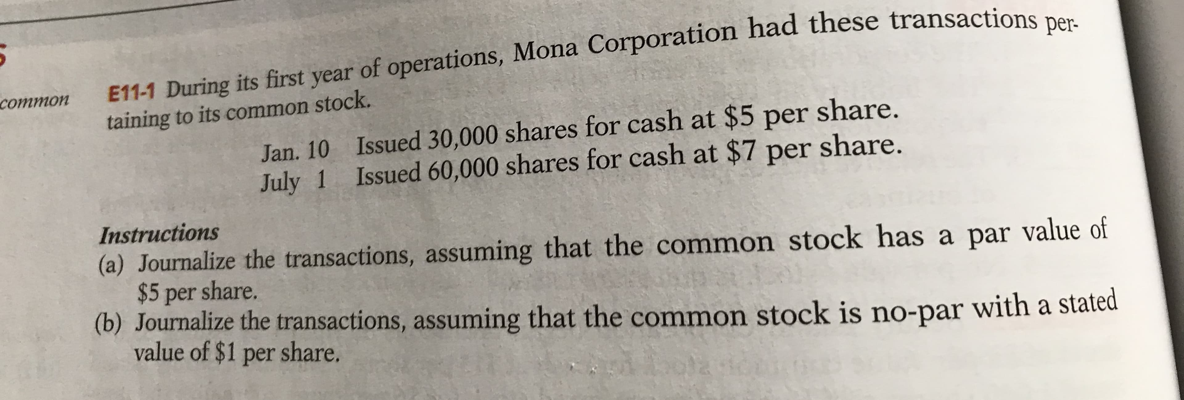 E11-1 During its first year of operations, Mona Corporation had these transactions per-
common
taining to its common stock.
Jan. 10 Issued 30,000 shares for cash at $5 per share.
July 1 Issued 60,000 shares for cash at $7 per share.
Instructions
(a) Journalize the transactions, assuming that the common stock has a par value of
$5 per share.
(b) Journalize the transactions, assuming that the common stock is no-par
value of $1 per share.
with a stated
