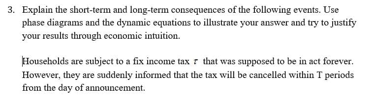 3. Explain the short-term and long-term consequences of the following events. Use
phase diagrams and the dynamic equations to illustrate your answer and try to justify
your results through economic intuition.
Households are subject to a fix income tax 7 that was supposed to be in act forever.
However, they are suddenly informed that the tax will be cancelled within T periods
from the day of announcement.