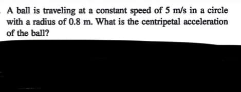 A ball is traveling at a constant speed of 5 m/s in a circle
with a radius of 0.8 m. What is the centripetal acceleration
of the ball?