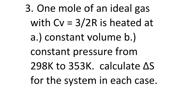 3. One mole of an ideal gas
with Cv = 3/2R is heated at
a.) constant volume b.)
constant pressure from
298K to 353K. calculate AS
for the system in each case.
