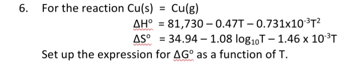 6. For the reaction Cu(s)
= Cu(g)
AH° = 81,730 – 0.47T – 0.731x10³T²
AS° = 34.94 – 1.08 log1,T – 1.46 x 10³T
www
Set up the expression for AG° as a function of T.
