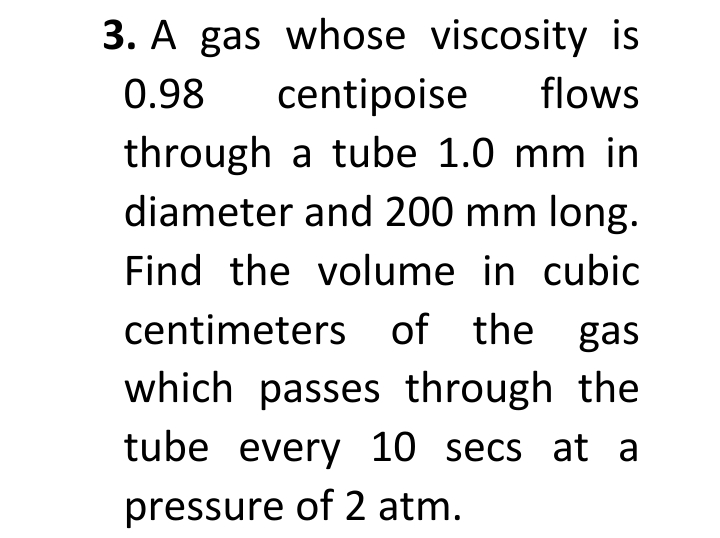 3. A gas whose viscosity is
flows
centipoise
through a tube 1.0 mm in
diameter and 200 mm long.
0.98
Find the volume in cubic
centimeters of the gas
which passes through the
tube every 10 secs at a
pressure of 2 atm.
