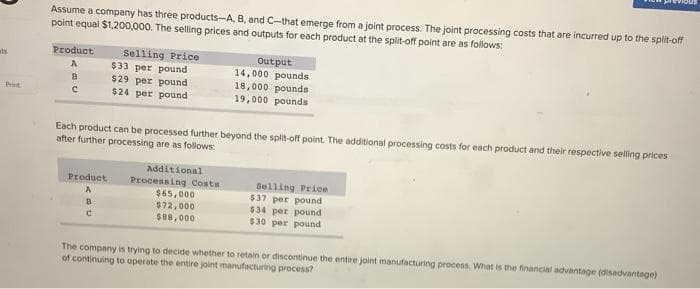 ats
Assume a company has three products-A, B, and C-that emerge from a joint process. The joint processing costs that are incurred up to the split-off
point equal $1,200,000. The selling prices and outputs for each product at the split-off point are as follows:
Product
A
B
С
Selling Price
$33 per pound
$29 per pound
$24 per pound
Product
A
B
C
Each product can be processed further beyond the split-off point. The additional processing costs for each product and their respective selling prices
after further processing are as follows:
Output
14,000 pounds
18,000 pounds
19,000 pounds
Additional
Processing Costs
$65,000
$72,000
$88,000
Selling Price
$37 per pound
$34 per pound
$30 per pound
The company is trying to decide whether to retain or discontinue the entire joint manufacturing process. What is the financial advantage (disadvantage)
of continuing to operate the entire joint manufacturing process?