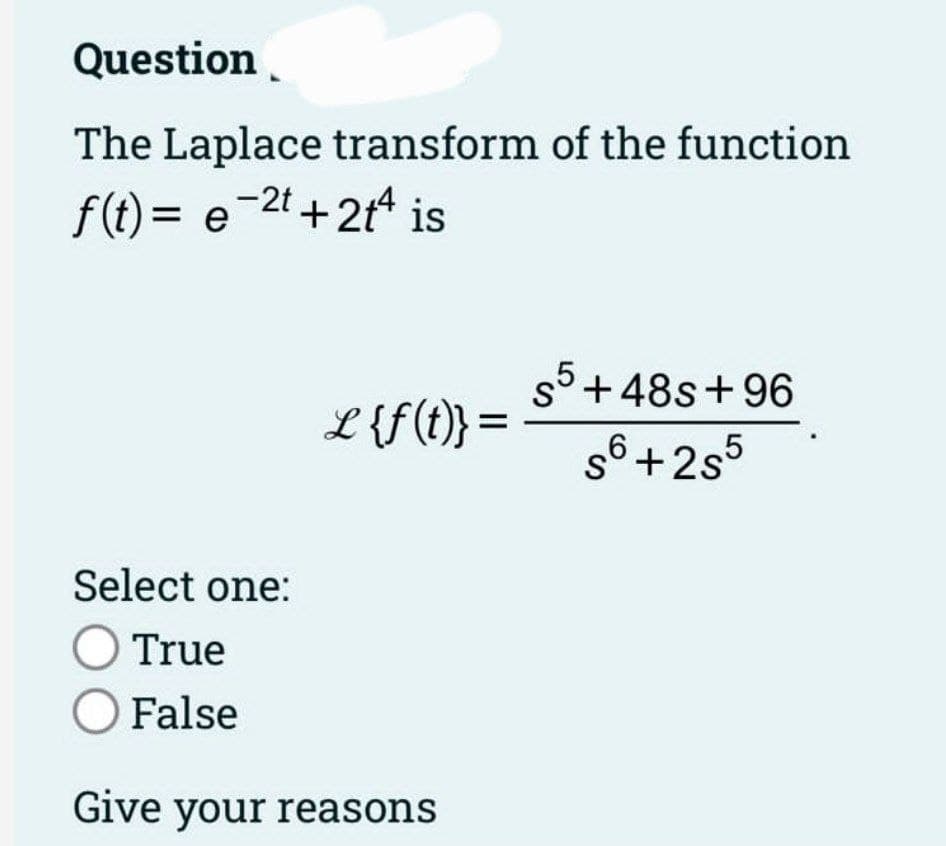 Question
The Laplace transform of the function
f(t)= e 2t+2t4 is
L {f(t)} =
Select one:
O True
O False
Give your reasons
so +48s +96
S
s6+2s5