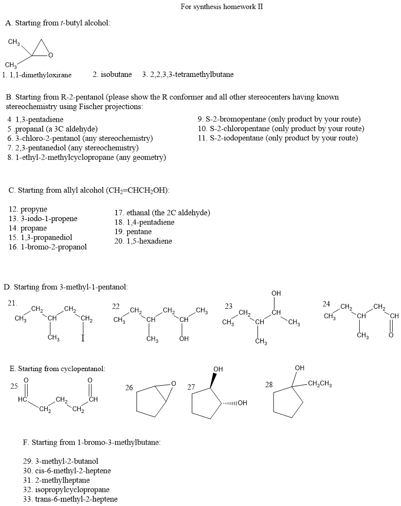 A. Starting from t-butyl alcohol:
CH₂
CH3
1. 1.1-dimethyloxirane
B. Starting from R-2-pentanol (please show the R conformer and all other stereocenters having known
stereochemistry using Fischer projections:
4 1,3-pentadiene
5 .propanal (a 3C aldehyde)
6.3-chloro-2-pentanol (any stereochemistry)
7. 2,3-pentanediol (any stereochemistry)
8. 1-ethyl-2-methylcyclopropane (any geometry)
C. Starting from allyl alcohol (CH₂=CHCH₂OH):
12. propyne
13. 3-iodo-1-propene
14. propane
15. 1,3-propanediol
16. 1-bromo-2-propanol
CH3
D. Starting from 3-methyl-1-pentanol:
21.
CH₂
2. isobutane 3. 2,2,3,3-tetramethylbutane
CH
CH3
CH₂
CH₂
CH
17. ethanal (the 2C aldehyde)
18. 1,4-pentadiene
19. pentane
20. 1,5-hexadiene
22
CH3
For synthesis homework II
CH
26
CH3
F. Starting from 1-bromo-3-methylbutane:
29. 3-methyl-2-butanol
30. cis-6-methyl-2-heptene
31. 2-methylheptane
32. isopropylcyclopropane
33. trans-6-methyl-2-heptene
CH
9. S-2-bromopentane (only product by your route)
10. S-2-chloropentane (only product by your route)
11. S-2-iodopentane (only product by your route)
OH
CH3
23
CH3
CH₂
CH
>..OH
CH₂
OH
CH
OH
OH
E. Starting from cyclopentanol:
28
-CH₂CH3
27
25
I od f
HC.
CH₂
CH₂
CH3
24
CH3
CH₂
-CH
CH₂
CH₂
CH