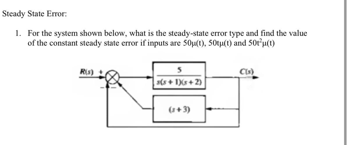 Steady State Error:
1. For the system shown below, what is the steady-state error type and find the value
of the constant steady state error if inputs are 50µ(t), 50tµ(t) and 50t²u(t)
R(s)
5
C(s)
s(s + 1)(s+ 2)
(s+3)
