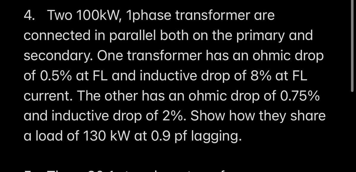 4. Two 100kW, 1phase transformer are
connected in parallel both on the primary and
secondary. One transformer has an ohmic drop
of 0.5% at FL and inductive drop of 8% at FL
current. The other has an ohmic drop of 0.75%
and inductive drop of 2%. Show how they share
a load of 130 kW at 0.9 pf lagging.
