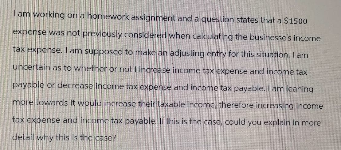 I am working on a homework assignment and a question states that a $1500
expense was not previously considered when calculating the businesse's income
tax expense. I am supposed to make an adjusting entry for this situation. I am
uncertain as to whether or not I increase income tax expense and income tax
payable or decrease income tax expense and income tax payable. I am leaning
more towards it would increase their taxable income, therefore increasing income
tax expense and income tax payable. If this is the case, could you explain in more
detail why this is the case?