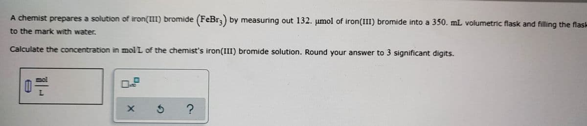 A chemist prepares a solution of iron(III) bromide (FeBr;) by measuring out 132. umol of iron(III) bromide into a 350. mL volumetric flask and filling the flask
to the mark with water.
Calculate the concentration in mol L of the chemist's iron(III) bromide solution. Round your answer to 3 significant digits.
mol
a10
L.
