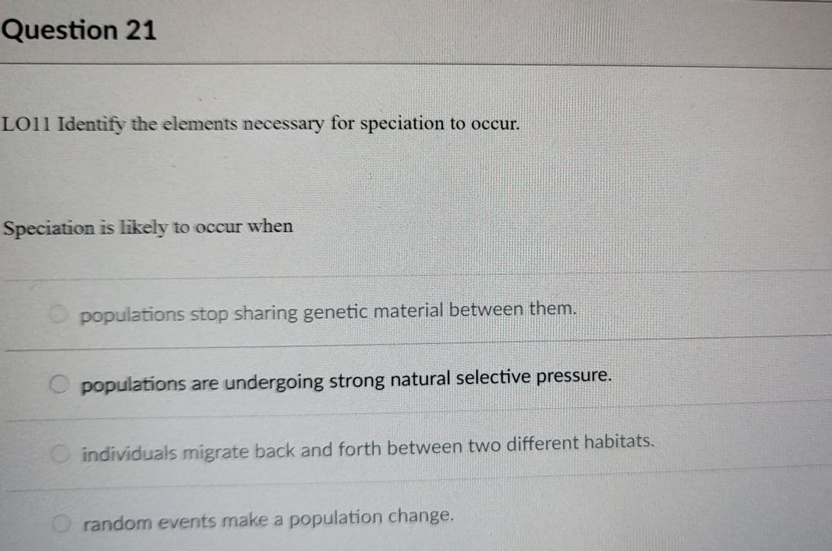 Question 21
LO11 Identify the elements necessary for speciation to occur.
Speciation is likely to occur when
populations stop sharing genetic material between them.
O populations are undergoing strong natural selective pressure.
O individuals migrate back and forth between two different habitats.
random events make a population change.