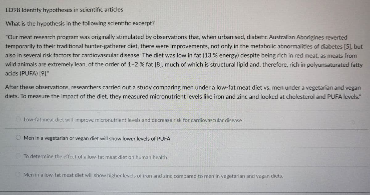 LO98 Identify hypotheses in scientific articles
What is the hypothesis in the following scientific excerpt?
"Our meat research program was originally stimulated by observations that, when urbanised, diabetic Australian Aborigines reverted
temporarily to their traditional hunter-gatherer diet, there were improvements, not only in the metabolic abnormalities of diabetes [5], but
also in several risk factors for cardiovascular disease. The diet was low in fat (13 % energy) despite being rich in red meat, as meats from
wild animals are extremely lean, of the order of 1-2 % fat [8], much of which is structural lipid and, therefore, rich in polyunsaturated fatty
acids (PUFA) [9]."
After these observations, researchers carried out a study comparing men under a low-fat meat diet vs. men under a vegetarian and vegan
diets. To measure the impact of the diet, they measured micronutrient levels like iron and zinc and looked at cholesterol and PUFA levels."
O Low-fat meat diet will improve micronutrient levels and decrease risk for cardiovascular disease
Men in a vegetarian or vegan diet will show lower levels of PUFA
To determine the effect of a low-fat meat diet on human health.
Men in a low-fat meat diet will show higher levels of iron and zinc compared to men in vegetarian and vegan diets.