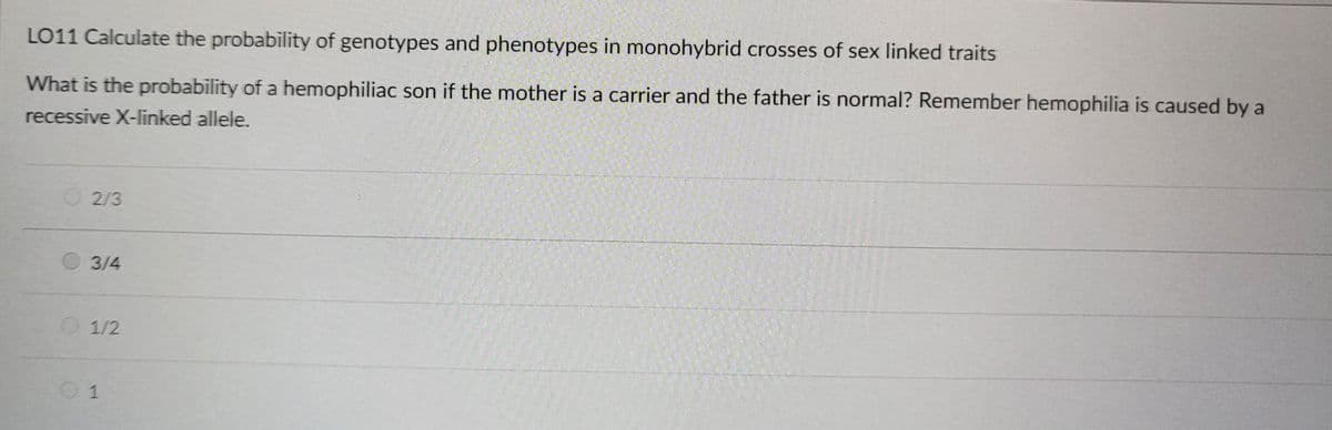 LO11 Calculate the probability of genotypes and phenotypes in monohybrid crosses of sex linked traits
What is the probability of a hemophiliac son if the mother is a carrier and the father is normal? Remember hemophilia is caused by a
recessive X-linked allele.
02/3
3/4
01/2
01