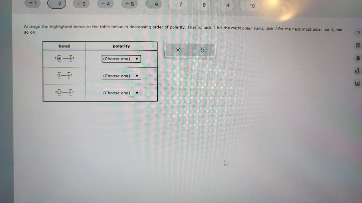 1
2
bond
3
0-
4
polarity
5
(Choose one) ▼
(Choose one)
Arrange the highlighted bonds in the table below in decreasing order of polarity. That is, pick 1 for the most polar bond, pick 2 for the next most polar bond, and
so on.
(Choose one)
6
▼
7
8
X
9
S
10
2
88
clo
År