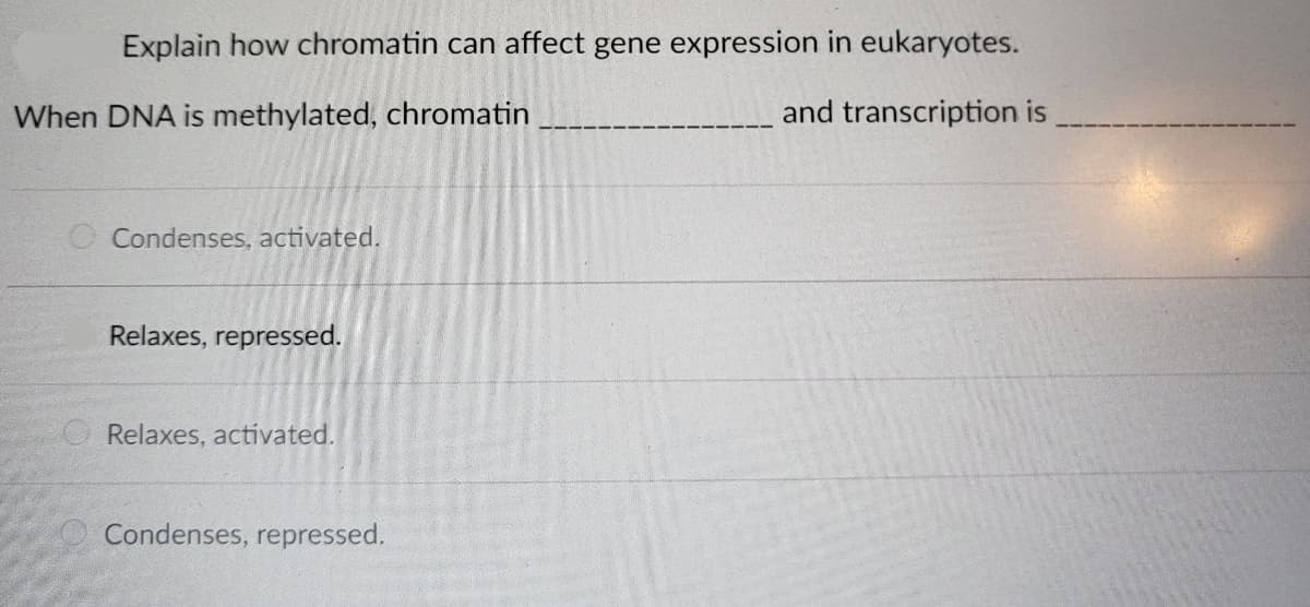 Explain how chromatin can affect gene expression in eukaryotes.
and transcription is
When DNA is methylated, chromatin
O Condenses, activated.
Relaxes, repressed.
Relaxes, activated.
Condenses, repressed.