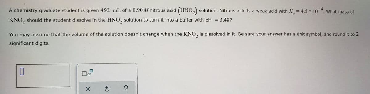 A chemistry graduate student is given 450. mL of a 0.90 M nitrous acid (HNO₂) solution. Nitrous acid is a weak acid with K = 4.5 × 10
KNO₂ should the student dissolve in the HNO₂ solution to turn it into a buffer with pH = 3.48?
You may assume that the volume of the solution doesn't change when the KNO₂ is dissolved in it. Be sure your answer has a unit symbol, and round it to 2
significant digits.
0
x10
X
5 ?