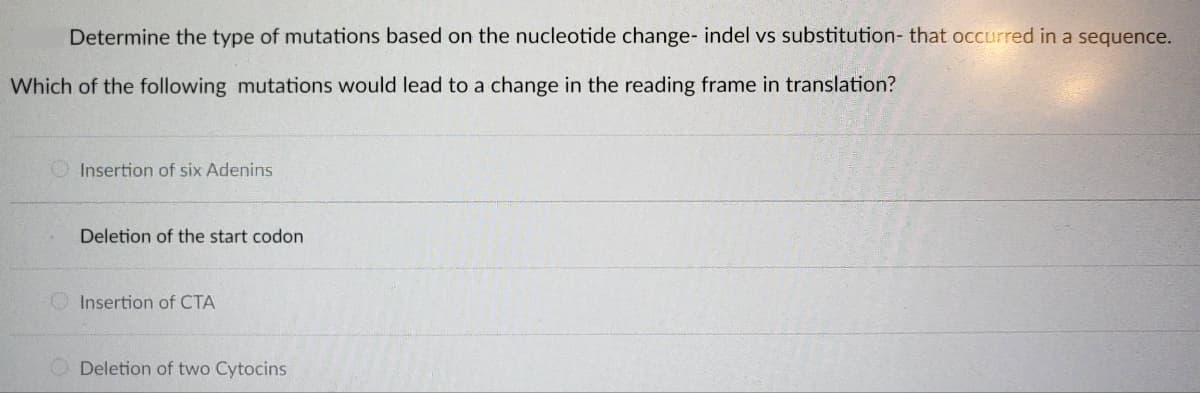 Determine the type of mutations based on the nucleotide change- indel vs substitution- that occurred in a sequence.
Which of the following mutations would lead to a change in the reading frame in translation?
Insertion of six Adenins
Deletion of the start codon
Insertion of CTA
Deletion of two Cytocins