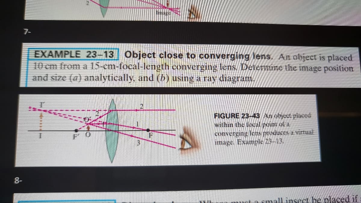 7-
EXAMPLE 23-13 Object close to converging lens. An object is placed
10 cm from a 15-cm-focal-length converging lens. Deternmine the image position
and size (a) analytically. and (5) using a ray diagram.
FIGURE 23-43 An object placed
within the local point of a
converging leus produces a Virtual
image. Example 23-13.
主
F O
8-
uta small insect be placed if
