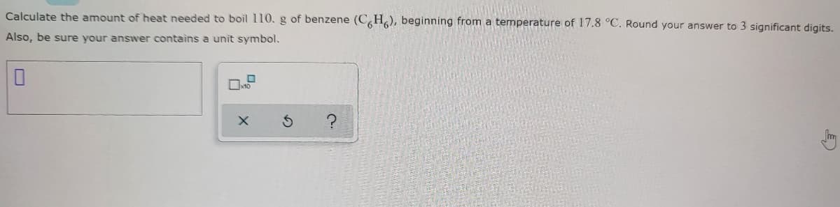 Calculate the amount of heat needed to boil 110. g of benzene (CH), beginning from a temperature of 17.8 °C. Round your answer to 3 significant digits.
Also, be sure your answer contains a unit symbol.
0
S
C.
?