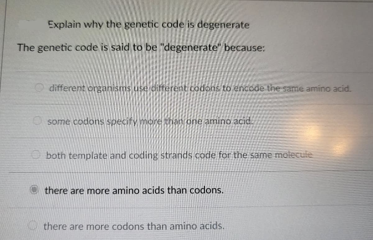 Explain why the genetic code is degenerate
The genetic code is said to be "degenerate" because:
different organisms use different codons to encode the same amino acid.
some codons specify more than one amino acid.
both template and coding strands code for the same molecule
there are more amino acids than codons.
there are more codons than amino acids.