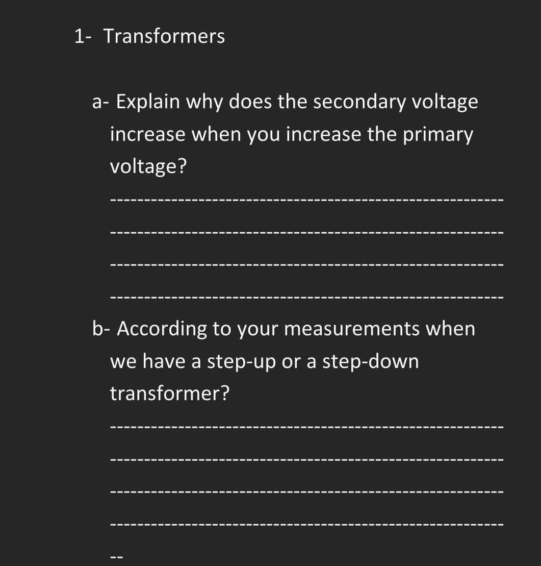 1- Transformers
a- Explain why does the secondary voltage
increase when you increase the primary
voltage?
--- ----
b- According to your measurements when
we have a step-up or a step-down
transformer?
.---- ---
---- ---- ---
---- ---
