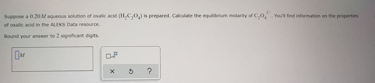 Suppose a 0.20 Maqueous solution of oxalic acid (H₂C₂O4) is prepared. Calculate the equilibrium molarity of C₂204. You'll find information on the properties
2-
of oxalic acid in the ALEKS Data resource.
Round your answer to 2 significant digits.
M
x10
X
Ś
?